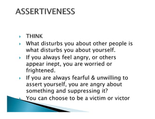 THINK
What disturbs you about other people is
what disturbs you about y
               y          yourself.
If you always feel angry, or others
appear inept, you are worried or
frightened.
If you are always fearful & unwilling to
              lf                 b
assert yourself, you are angry about
something and suppressing it?
You can choose to be a victim or victor
Y         h      t b      i ti      i t
 