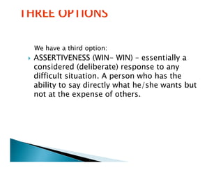 We have a third option:
ASSERTIVENESS (WIN- WIN) – essentially a
considered (deliberate) response to any
difficult situation. A person who has the
          situation
ability to say directly what he/she wants but
not at the expense of others.
               p
 
