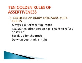 3. NEVER LET ANYBODY TAKE AWAY YOUR
 RIGHTS
 Always ask for what you want
 Realize the other person has a right to refuse
     l    h    h          h        h       f
 or say no
 Speak up for the truth
 Do what you think is right
 
