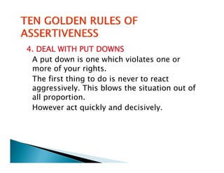 4. DEAL WITH PUT DOWNS
 A put down is one which violates one or
 more of your rights.
 The first thing to do is never to react
   h f      h       d
 aggressively. This blows the situation out of
 all proportion
     proportion.
 However act quickly and decisively.
 