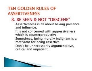 8. BE SEEN & NOT “OBSCENE”
 Assertiveness is all about having presence
 and influence.
 It is not concerned with aggressiveness
 which is counterproductive.
 Sometimes, being morally indignant is a
             ,     g       y    g
 motivator for being assertive.
 Don’t be unnecessarily argumentative,
 critical and impatient
               impatient.
 