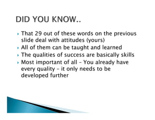 That 29 out of these words on the previous
slide deal with attitudes (yours)
All of them can be taught and learned
The qualities of success are basically skills
                f
Most important of all – You already have
every quality – it only needs t b
          lit        l     d to be
developed further
 
