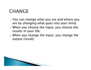 You can change what you are and where you
are by changing what goes into your mind.
When you choose the input, you choose the
results in your life
                life.
When you change the input, you change the
output (result)
 