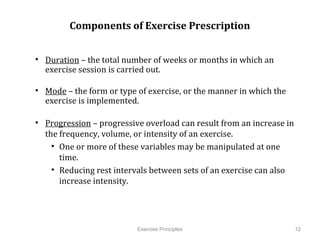 Components of Exercise Prescription


•  Duration – the total number of weeks or months in which an exercise
   session is carried out.

•  Mode – the form or type of exercise, or the manner in which the
   exercise is implemented.

•  Progression – progressive overload can result from an increase in the
   frequency, volume, or intensity of an exercise.
     •  One or more of these variables may be manipulated at one time.
     •  Reducing rest intervals between sets of an exercise can also
        increase intensity.




                            Exercise Principles                            12
 