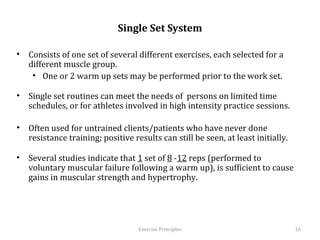  
                              Single Set System

•  Consists of one set of several different exercises, each selected for a
   different muscle group.
    •  One or 2 warm up sets may be performed prior to the work set.

•  Single set routines can meet the needs of persons on limited time
   schedules, or for athletes involved in high intensity practice sessions.

•  Often used for untrained clients/patients who have never done resistance
   training; positive results can still be seen, at least initially.

•  Several studies indicate that 1 set of 8 -12 reps (performed to voluntary
   muscular failure following a warm up), is sufficient to cause gains in
   muscular strength and hypertrophy.



                                   Exercise	
  Principles	
                    16	
  
 