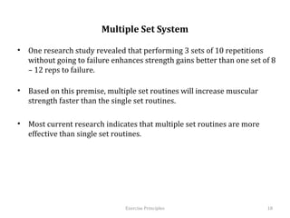  
                           Multiple Set System

•  One research study revealed that performing 3 sets of 10 repetitions without
   going to failure enhances strength gains better than one set of 8 – 12 reps to
   failure.

•  Based on this premise, multiple set routines will increase muscular strength
   faster than the single set routines.

•  Most current research indicates that multiple set routines are more effective
   than single set routines.


	
  



                                  Exercise	
  Principles	
                     18	
  
 