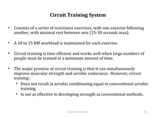  
                         Circuit Training System

•  Consists of a series of resistance exercises, with one exercise following
   another, with minimal rest between sets (15-30 seconds max).

•  A 10 to 15 RM workload is maintained for each exercise.

•  Circuit training is time efficient and works well when large numbers of
   people must be trained in a minimum amount of time.

•  The major premise of circuit training is that it can simultaneously improve
   muscular strength and aerobic endurance. However, circuit training :
    •  Does not result in aerobic conditioning equal to conventional aerobic
       training.
    •  Is not as effective in developing strength as conventional methods.



                                  Exercise	
  Principles	
                       19	
  
 