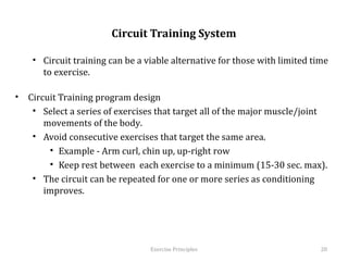  
                          Circuit Training System

    •  Circuit training can be a viable alternative for those with limited time to
       exercise.

•  Circuit Training program design
    •  Select a series of exercises that target all of the major muscle/joint
       movements of the body.
    •  Avoid consecutive exercises that target the same area.
         •  Example - Arm curl, chin up, up-right row
         •  Keep rest between each exercise to a minimum (15-30 sec. max).
    •  The circuit can be repeated for one or more series as conditioning
       improves.




                                   Exercise	
  Principles	
                      20	
  
 