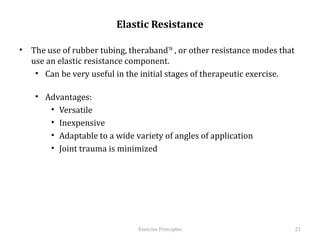 Elastic Resistance

•  The use of rubber tubing, therabandTM , or other resistance modes that use
   an elastic resistance component.
    •  Can be very useful in the initial stages of therapeutic exercise.

    •  Advantages:
        •  Versatile
        •  Inexpensive
        •  Adaptable to a wide variety of angles of application
        •  Joint trauma is minimized
        	
  




                                 Exercise	
  Principles	
                       21	
  
 