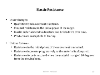  
                           Elastic Resistance


•  Disadvantages:
    •  Quantitative measurement is difficult.
    •  Minimal resistance in the initial phase of the range.
    •  Elastic materials tend to denature and break down over time.
    •  Products are susceptible to tearing.

•  Unique features:
    •  Resistance in the initial phase of the movement is minimal.
    •  Resistance increases progressively as the material is elongated.
    •  Resistance force is maximal when the material is angled 90 degrees
       from the moving bone.



                                 Exercise	
  Principles	
                   22	
  
 