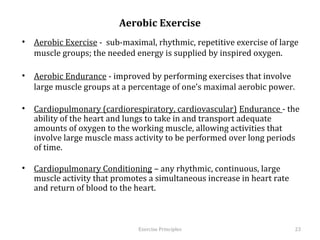 Aerobic Exercise
•  Aerobic Exercise - sub-maximal, rhythmic, repetitive exercise of large
   muscle groups; the needed energy is supplied by inspired oxygen.

•  Aerobic Endurance - improved by performing exercises that involve large
   muscle groups at a percentage of one’s maximal aerobic power.

•  Cardiopulmonary (cardiorespiratory, cardiovascular) Endurance - the
   ability of the heart and lungs to take in and transport adequate amounts of
   oxygen to the working muscle, allowing activities that involve large
   muscle mass activity to be performed over long periods of time.

•  Cardiopulmonary Conditioning – any rhythmic, continuous, large muscle
   activity that promotes a simultaneous increase in heart rate and return of
   blood to the heart.



                                 Exercise	
  Principles	
                       23	
  
 