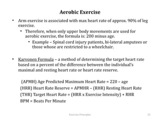 Aerobic Exercise
•  Arm exercise is associated with max heart rate of approx. 90% of leg
   exercise.
    •  Therefore, when only upper body movements are used for aerobic
       exercise, the formula is: 200 minus age.
         •  Example – Spinal cord injury patients, bi-lateral amputees or
            those whose are restricted to a wheelchair.

•  Karvonen Formula – a method of determining the target heart rate based
   on a percent of the difference between the individual’s maximal and
   resting heart rate or heart rate reserve.

         (APMH) Age Predicted Maximum Heart Rate = 220 – age
    (HRR) Heart Rate Reserve = APMHR – (RHR) Resting Heart Rate
    (THR) Target Heart Rate = (HRR x Exercise Intensity) + RHR
    BPM = Beats Per Minute
    	
  
                               Exercise	
  Principles	
                     25	
  
 