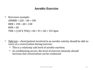  
                              Aerobic Exercise

•  Karvonen example:
   APMHR = 220 – 30 = 190
   HRR = 190 – 60 = 130
   RHR = 60
   THR = (130 X 70%) + 60 = 91 + 60 = 151 bpm


•  Talk test – client/patient involved in an aerobic activity should be able to
   carry on a conversation during exercise.
    •  This is a relatively safe level of aerobic exertion.
    •  As conditioning occurs, the level of exercise intensity should increase,
       but conversation can be continued.




                                  Exercise	
  Principles	
                        26	
  
 