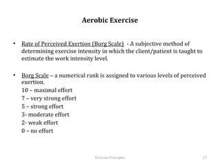  
                             Aerobic Exercise


•  Rate of Perceived Exertion (Borg Scale) - A subjective method of
   determining exercise intensity in which the client/patient is taught to
   estimate the work intensity level.

•  Borg Scale – a numerical rank is assigned to various levels of perceived
   exertion.
   10 – maximal effort
   7 – very strong effort
   5 – strong effort
   3- moderate effort
   2- weak effort
   0 – no effort



                                  Exercise	
  Principles	
                    27	
  
 