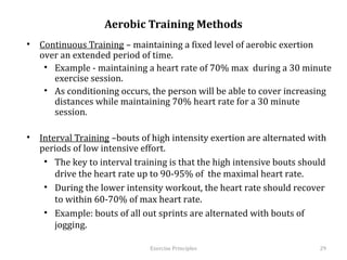 Aerobic Training Methods
•  Continuous Training – maintaining a fixed level of aerobic exertion over an
   extended period of time.
    •  Example - maintaining a heart rate of 70% max during a 30 minute
       exercise session.
    •  As conditioning occurs, the person will be able to cover increasing
       distances while maintaining 70% heart rate for a 30 minute session.

•  Interval Training –bouts of high intensity exertion are alternated with
   periods of low intensive effort.
    •  The key to interval training is that the high intensive bouts should drive
       the heart rate up to 90-95% of the maximal heart rate.
    •  During the lower intensity workout, the heart rate should recover to
       within 60-70% of max heart rate.
    •  Example: bouts of all out sprints are alternated with bouts of jogging.



                                Exercise	
  Principles	
                      29	
  
 