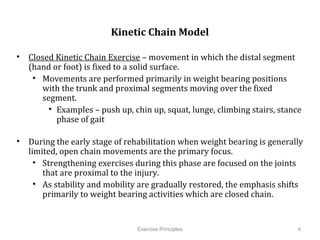  
                           Kinetic Chain Model

•  Closed Kinetic Chain Exercise – movement in which the distal segment (hand
   or foot) is fixed to a solid surface.
    •  Movements are performed primarily in weight bearing positions with the
       trunk and proximal segments moving over the fixed segment.
         •  Examples – push up, chin up, squat, lunge, climbing stairs, stance
            phase of gait

•  During the early stage of rehabilitation when weight bearing is generally
   limited, open chain movements are the primary focus.
     •  Strengthening exercises during this phase are focused on the joints that
        are proximal to the injury.
     •  As stability and mobility are gradually restored, the emphasis shifts
        primarily to weight bearing activities which are closed chain.
          	
  


                                  Exercise Principles                              4
 