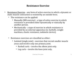 Resistance	
  Exercise                 	
  
•  Resistance	
  Exercise	
  -­‐	
  any	
  form	
  of	
  active	
  exercise	
  in	
  which	
  a	
  dynamic	
  or	
  
   static	
  muscle	
  contraction	
  is	
  resisted	
  by	
  an	
  outside	
  force.	
  
    •  The	
  resistance	
  can	
  be	
  applied:	
  
         •  Manually	
  (MR	
  exercise)	
  -­‐	
  a	
  type	
  of	
  active	
  exercise	
  in	
  which	
  
              resistance	
  is	
  provided	
  either	
  dynamically	
  or	
  statically	
  by	
  
              another	
  person.	
  	
  
         •  Mechanically	
  -­‐	
  a	
  type	
  of	
  exercise	
  in	
  which	
  resistance	
  is	
  
              provided	
  by	
  an	
  external	
  apparatus	
  (ie.	
  barbells,	
  weight	
  
              machines,	
  elastic	
  resistance,	
  isokinetic	
  device).	
  

      •  Resistance	
  exercises	
  are	
  classiCied	
  as	
  either:	
  	
  
          •  Isolated	
  (single	
  joint)	
  -­‐	
  exercises	
  that	
  recruit	
  smaller	
  muscle	
  
             areas	
  and	
  involve	
  only	
  one	
  primary	
  joint.	
  
               •  Barbell	
  curls	
  –	
  involve	
  the	
  elbow	
  joint	
  only.	
  
               •  Leg	
  curls	
  –	
  involve	
  the	
  knee	
  joint	
  only.	
  

             	
                                 Exercise Principles                                               5
 