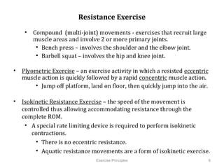 Resistance Exercise

    •  Compound (multi-joint) movements - exercises that recruit large
       muscle areas and involve 2 or more primary joints.
        •  Bench press – involves the shoulder and the elbow joint.
        •  Barbell squat – involves the hip and knee joint.

•  Plyometric Exercise – an exercise activity in which a resisted eccentric
   muscle action is quickly followed by a rapid concentric muscle action.
        •  Jump off platform, land on floor, then quickly jump into the air.

•  Isokinetic Resistance Exercise – the speed of the movement is controlled
   thus allowing accommodating resistance through the complete ROM.
    •  A special rate limiting device is required to perform isokinetic
       contractions.
         •  There is no eccentric resistance.
         •  Aquatic resistance movements are a form of isokinetic exercise.

                                 Exercise Principles                           6
         	
  
 