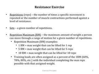 Resistance Exercise

•  Repetitions (reps) – the number of times a specific movement is repeated or
   the number of muscle contractions performed against a level of resistance.

•  Sets – a given number of repetitions.

•  Repetition Maximum (RM) – the maximum amount of weight a person can
   move through a range of motion for a given number of repetitions.
    •  Repetition Maximum (RM) examples:
         •  1 RM = max weight that can be lifted for 1 rep
         •  5 RM = max weight that can be lifted for 5 reps
         •  10 RM = max weight that can be lifted for 10 reps
    •  Training loads are often assigned as a percent of the 1RM (60%, 70%,
       80%, etc.) with the individual completing the max reps possible with
       that assigned weight.
             	
  

                                 Exercise Principles                         7
 