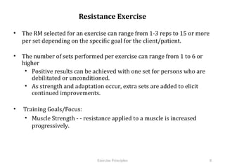 Resistance Exercise

•  The RM selected for an exercise can range from 1-3 reps to 15 or more per
   set depending on the specific goal for the client/patient.

•  The number of sets performed per exercise can range from 1 to 6 or higher
    •  Positive results can be achieved with one set for persons who are
       debilitated or unconditioned.
    •  As strength and adaptation occur, extra sets are added to elicit
       continued improvements.

•    Training Goals/Focus:
     •  Muscle Strength - - resistance applied to a muscle is increased
        progressively.




                                  Exercise	
  Principles	
                     8	
  
 