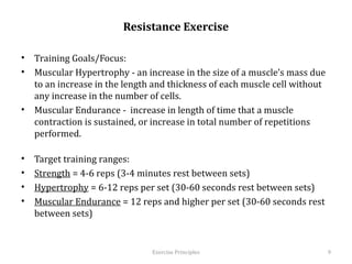 Resistance Exercise

•  Training Goals/Focus:
•  Muscular Hypertrophy - an increase in the size of a muscle’s mass due to
   an increase in the length and thickness of each muscle cell without any
   increase in the number of cells.
•  Muscular Endurance - increase in length of time that a muscle contraction
   is sustained, or increase in total number of repetitions performed.

•    Target training ranges:
•    Strength = 4-6 reps (3-4 minutes rest between sets)
•    Hypertrophy = 6-12 reps per set (30-60 seconds rest between sets)
•    Muscular Endurance = 12 reps and higher per set (30-60 seconds rest
     between sets)



                                  Exercise	
  Principles	
                     9	
  
 