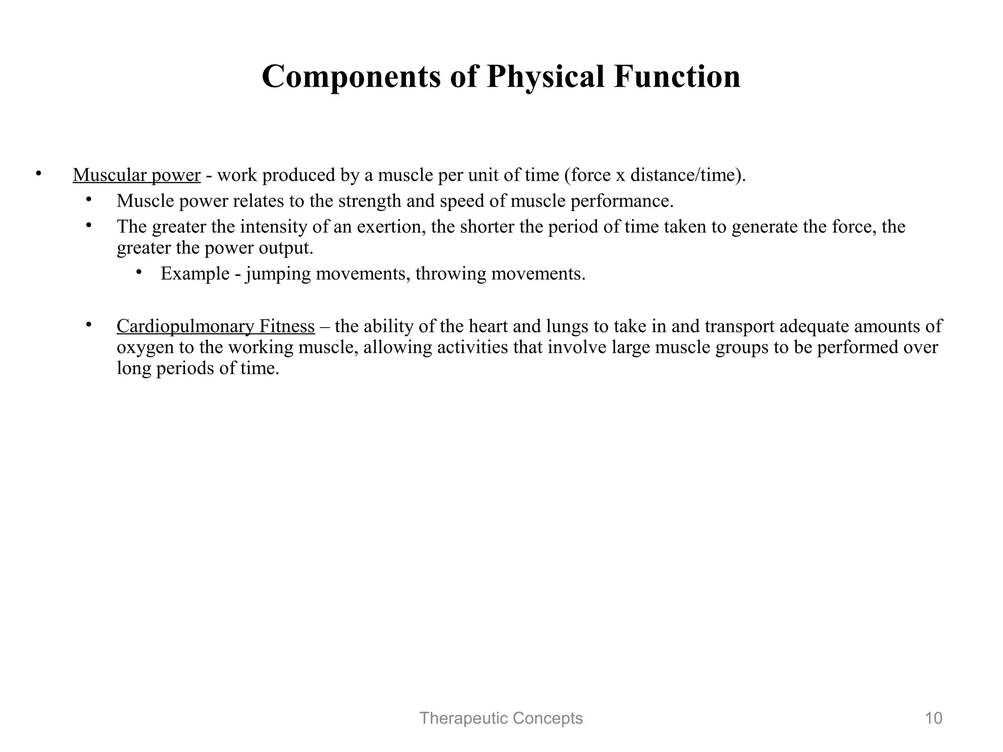 Components of Physical Function

•   Muscular power - work produced by a muscle per unit of time (force x
    distance/time).
     • Muscle power relates to the strength and speed of muscle performance.
     • The greater the intensity of an exertion, the shorter the period of time
        taken to generate the force, the greater the power output.
          • Example - jumping movements, throwing movements.

     • Cardiopulmonary Fitness – the ability of the heart and lungs to take in and
       transport adequate amounts of oxygen to the working muscle, allowing
       activities that involve large muscle groups to be performed over long
       periods of time.




                                   Therapeutic Concepts                           10
 