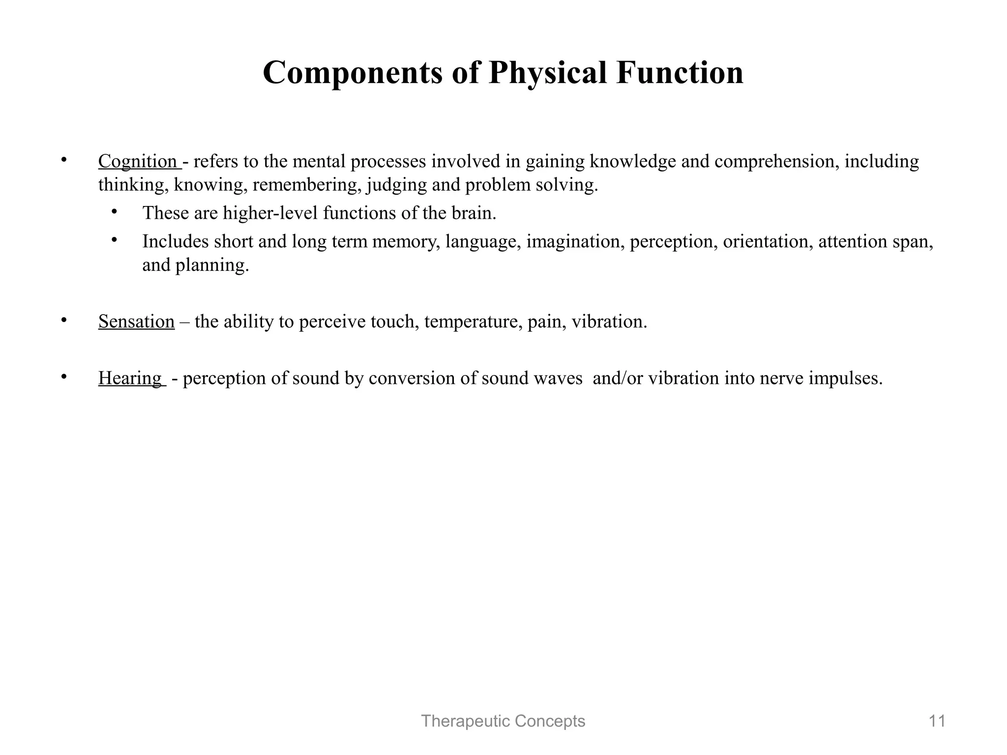 Components of Physical Function

•   Cognition - refers to the mental processes involved in gaining knowledge
    and comprehension, including thinking, knowing, remembering, judging
    and problem solving.
     • These are higher-level functions of the brain.
     • Includes short and long term memory, language, imagination,
        perception, orientation, attention span, and planning.

•   Sensation – the ability to perceive touch, temperature, pain, vibration.

•   Hearing - perception of sound by conversion of sound waves and/or
    vibration into nerve impulses.




                                 Therapeutic Concepts                          11
 