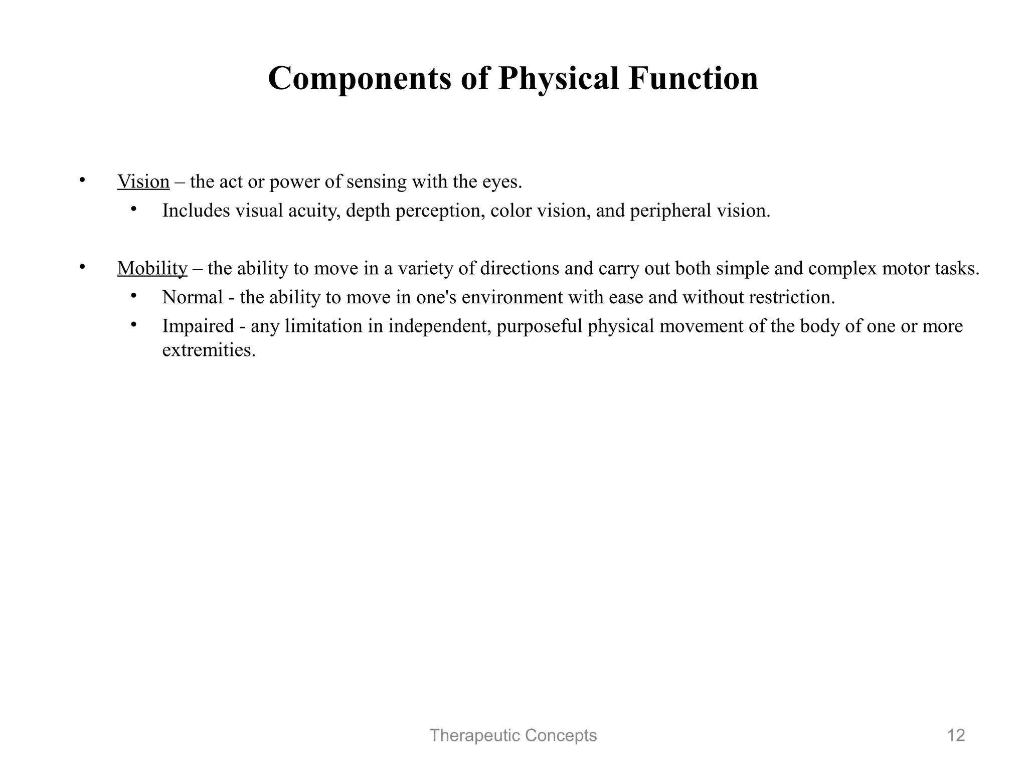 Components of Physical Function


•   Vision – the act or power of sensing with the eyes.
     • Includes visual acuity, depth perception, color vision, and peripheral
        vision.

•   Mobility – the ability to move in a variety of directions and carry out both
    simple and complex motor tasks.
     • Normal - the ability to move in one's environment with ease and
       without restriction.
     • Impaired - any limitation in independent, purposeful physical
       movement of the body of one or more extremities.




                                Therapeutic Concepts                            12
 