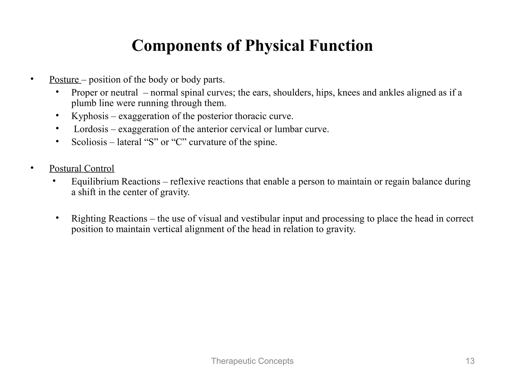 Components of Physical Function

•   Posture – position of the body or body parts.
     • Proper or neutral – normal spinal curves; the ears, shoulders, hips,
       knees and ankles aligned as if a plumb line were running through them.
     • Kyphosis – exaggeration of the posterior thoracic curve.
     • Lordosis – exaggeration of the anterior cervical or lumbar curve.
     • Scoliosis – lateral “S” or “C” curvature of the spine.

•   Postural Control
    • Equilibrium Reactions – reflexive reactions that enable a person to
       maintain or regain balance during a shift in the center of gravity.

     • Righting Reactions – the use of visual and vestibular input and
       processing to place the head in correct position to maintain vertical
       alignment of the head in relation to gravity.


                                 Therapeutic Concepts                          13
 
