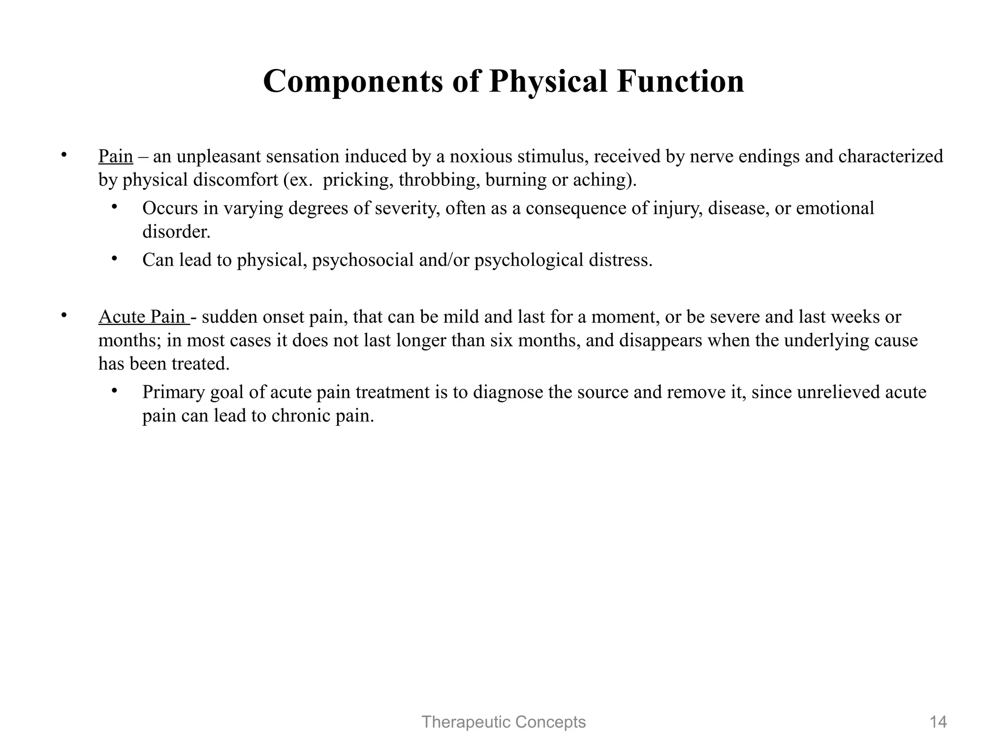 Components of Physical Function

•   Pain – an unpleasant sensation induced by a noxious stimulus, received by
    nerve endings and characterized by physical discomfort (ex. pricking,
    throbbing, burning or aching).
     • Occurs in varying degrees of severity, often as a consequence of injury,
        disease, or emotional disorder.
     • Can lead to physical, psychosocial and/or psychological distress.

•   Acute Pain - sudden onset pain, that can be mild and last for a moment, or
    be severe and last weeks or months; in most cases it does not last longer
    than six months, and disappears when the underlying cause has been
    treated.
      • Primary goal of acute pain treatment is to diagnose the source and
        remove it, since unrelieved acute pain can lead to chronic pain.


                                Therapeutic Concepts                         14
 