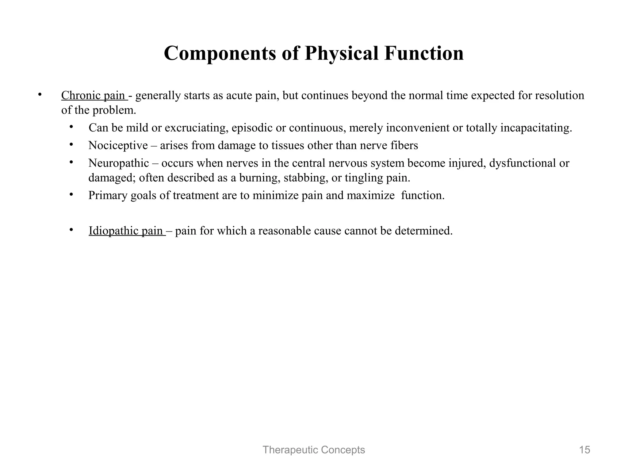 Components of Physical Function

•   Chronic pain - generally starts as acute pain, but continues beyond the
    normal time expected for resolution of the problem.
     • Can be mild or excruciating, episodic or continuous, merely
       inconvenient or totally incapacitating.
     • Nociceptive – arises from damage to tissues other than nerve fibers
     • Neuropathic – occurs when nerves in the central nervous system
       become injured, dysfunctional or damaged; often described as a
       burning, stabbing, or tingling pain.
     • Primary goals of treatment are to minimize pain and maximize
       function.

     • Idiopathic pain – pain for which a reasonable cause cannot be
       determined.



                                Therapeutic Concepts                          15
 