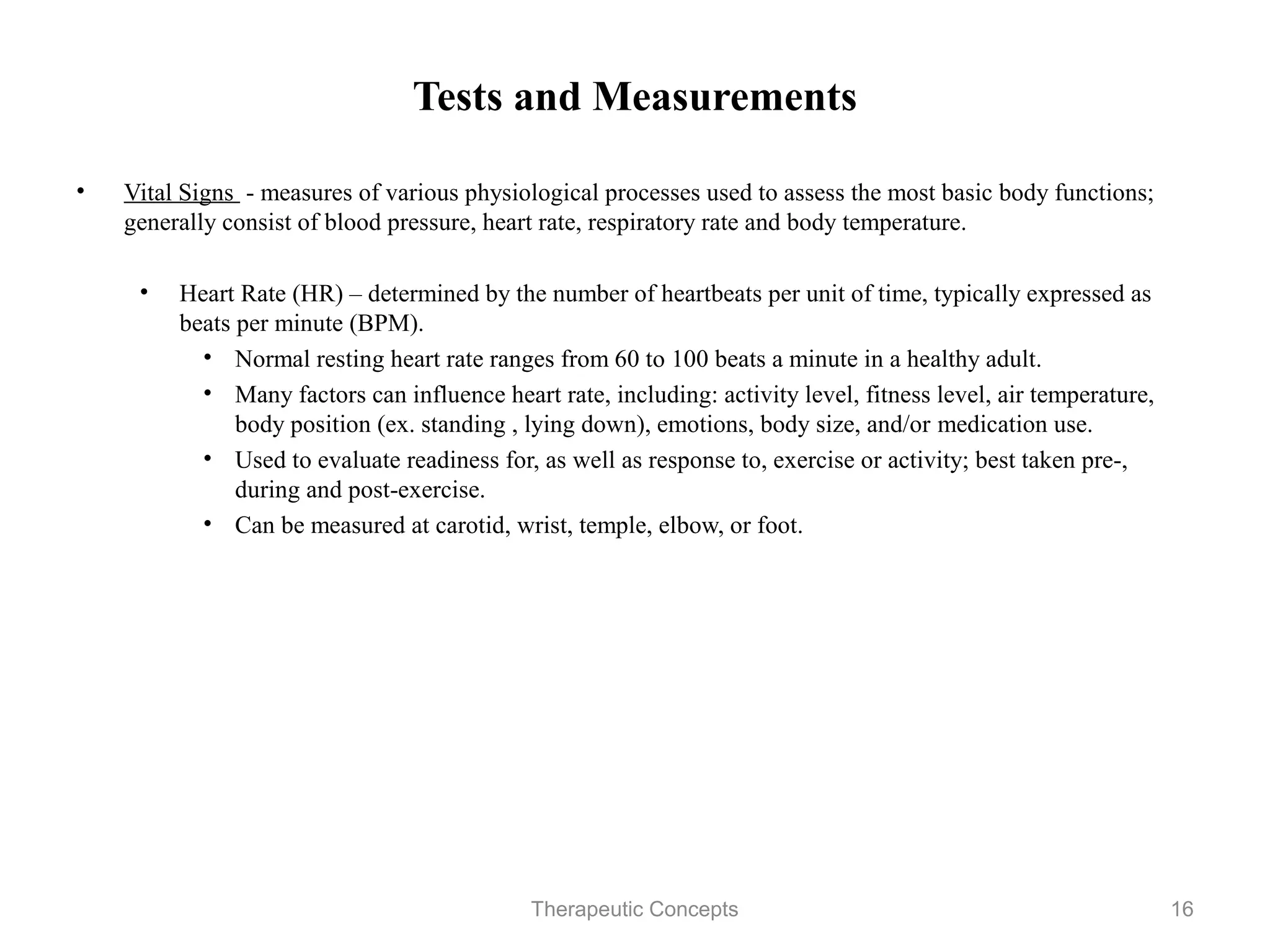 Tests and Measurements

•   Vital Signs - measures of various physiological processes used to assess
    the most basic body functions; generally consist of blood pressure, heart
    rate, respiratory rate and body temperature.

     • Heart Rate (HR) – determined by the number of heartbeats per unit of
       time, typically expressed as beats per minute (BPM).
         • Normal resting heart rate ranges from 60 to 100 beats a minute in a
           healthy adult.
         • Many factors can influence heart rate, including: activity level,
           fitness level, air temperature, body position (ex. standing , lying
           down), emotions, body size, and/or medication use.
         • Used to evaluate readiness for, as well as response to, exercise or
           activity; best taken pre-, during and post-exercise.
         • Can be measured at carotid, wrist, temple, elbow, or foot.

                                Therapeutic Concepts                            16
 