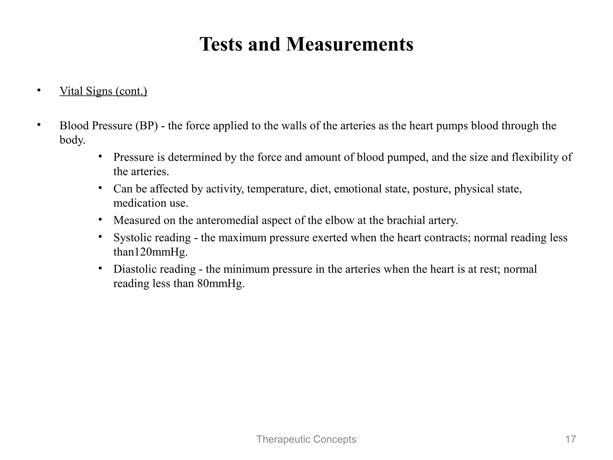 Tests and Measurements

• Vital Signs (cont.)

• Blood Pressure (BP) - the force applied to the walls of the arteries as the
  heart pumps blood through the body.
        • Pressure is determined by the force and amount of blood pumped,
          and the size and flexibility of the arteries.
        • Can be affected by activity, temperature, diet, emotional state,
          posture, physical state, medication use.
        • Measured on the anteromedial aspect of the elbow at the brachial
          artery.
        • Systolic reading - the maximum pressure exerted when the heart
          contracts; normal reading less than120mmHg.
        • Diastolic reading - the minimum pressure in the arteries when the
          heart is at rest; normal reading less than 80mmHg.

                                Therapeutic Concepts                            17
 