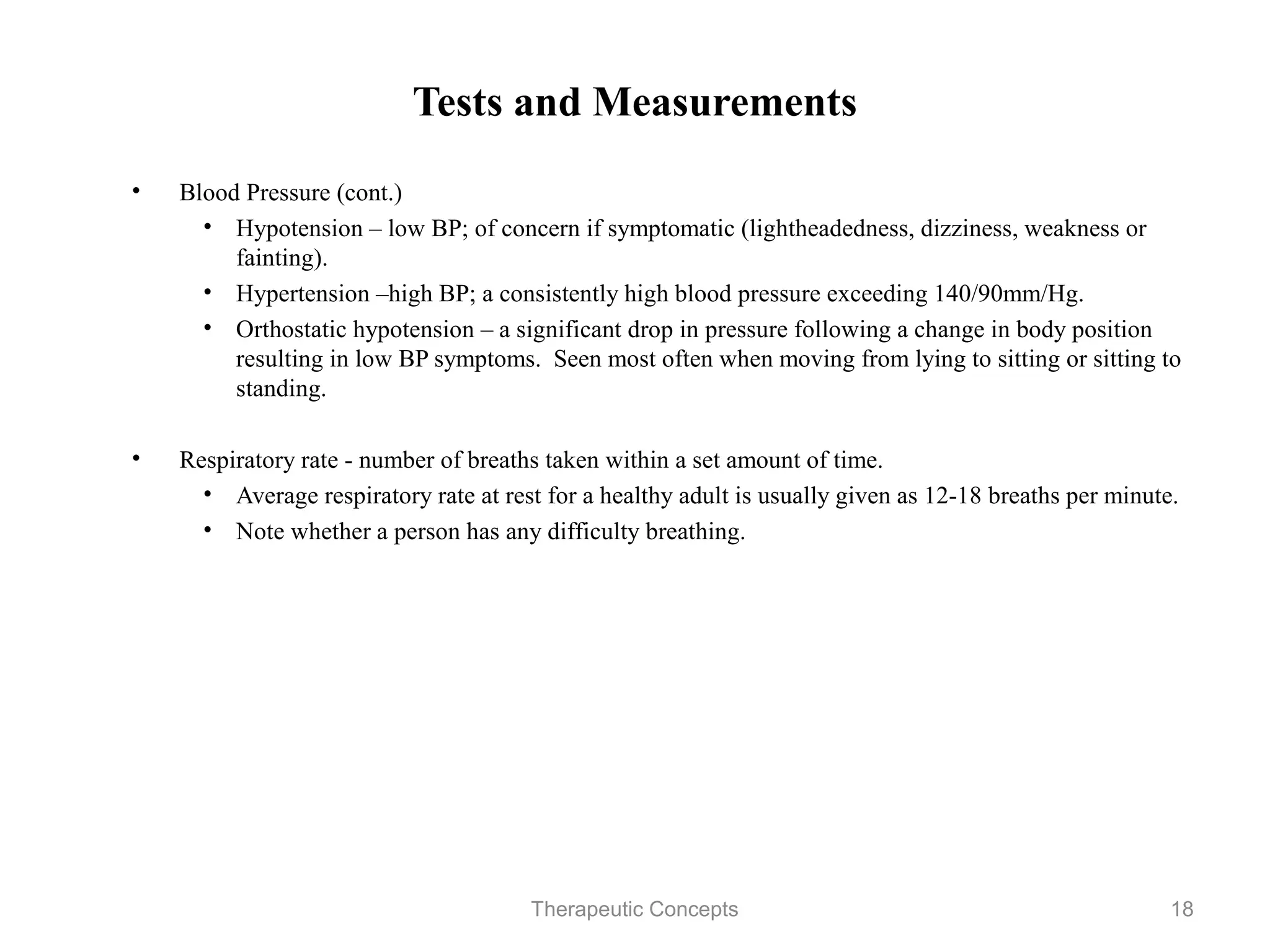 Tests and Measurements

•   Blood Pressure (cont.)
     • Hypotension – low BP; of concern if symptomatic
       (lightheadedness, dizziness, weakness or fainting).
     • Hypertension –high BP; a consistently high blood pressure
       exceeding 140/90mm/Hg.
     • Orthostatic hypotension – a significant drop in pressure following a
       change in body position resulting in low BP symptoms. Seen most
       often when moving from lying to sitting or sitting to standing.

•   Respiratory rate - number of breaths taken within a set amount of time.
     • Average respiratory rate at rest for a healthy adult is usually given
       as 12-18 breaths per minute.
     • Note whether a person has any difficulty breathing.


                             Therapeutic Concepts                          18
 