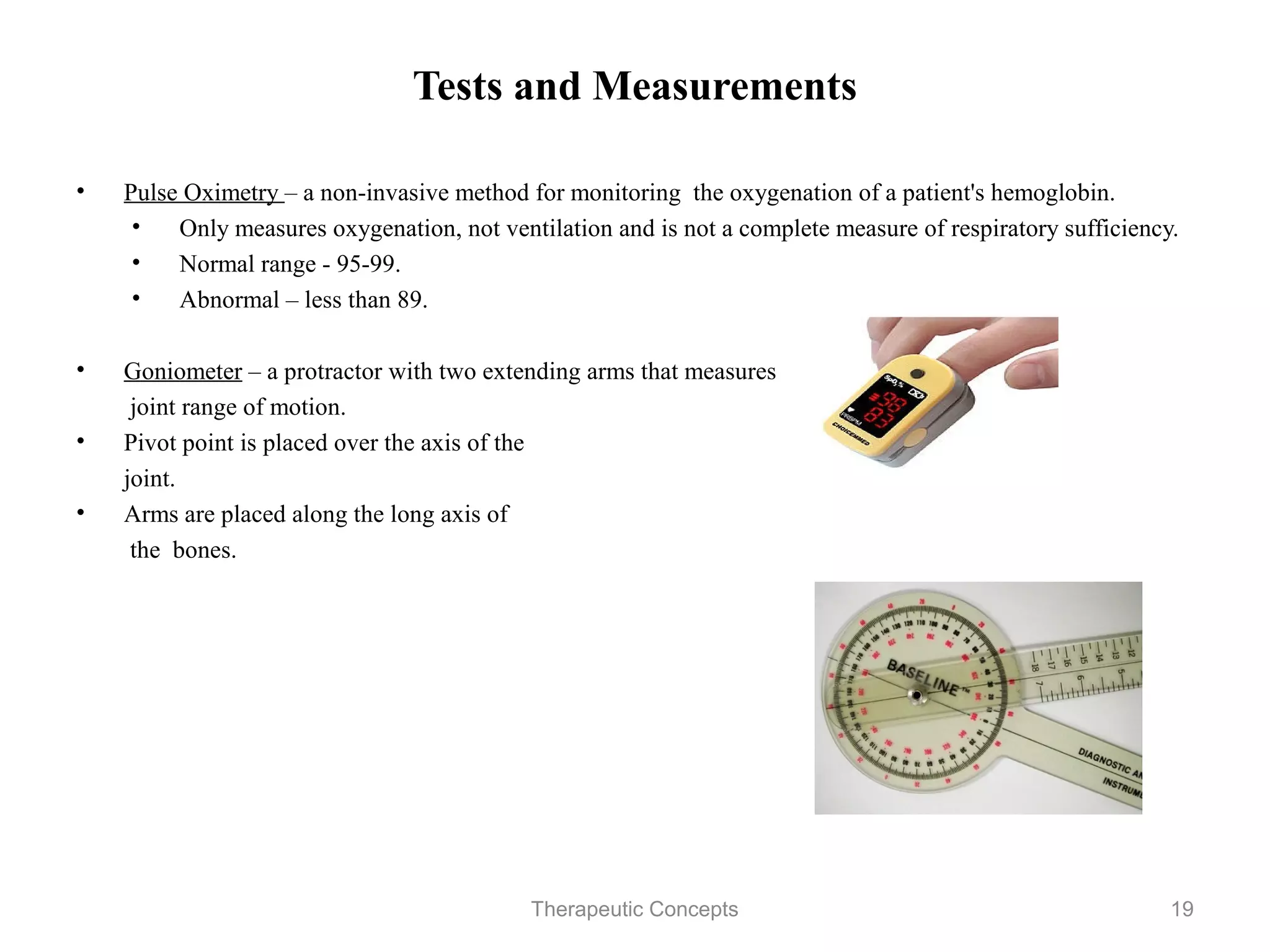 Tests and Measurements

•   Pulse Oximetry – a non-invasive method for monitoring the oxygenation
    of a patient's hemoglobin.
    • Only measures oxygenation, not ventilation and is not a complete
        measure of respiratory sufficiency.
    • Normal range - 95-99.
    • Abnormal – less than 89.

•   Goniometer – a protractor with two extending arms that measures
     joint range of motion.
•   Pivot point is placed over the axis of the
    joint.
•   Arms are placed along the long axis of
     the bones.


                               Therapeutic Concepts                         19
 