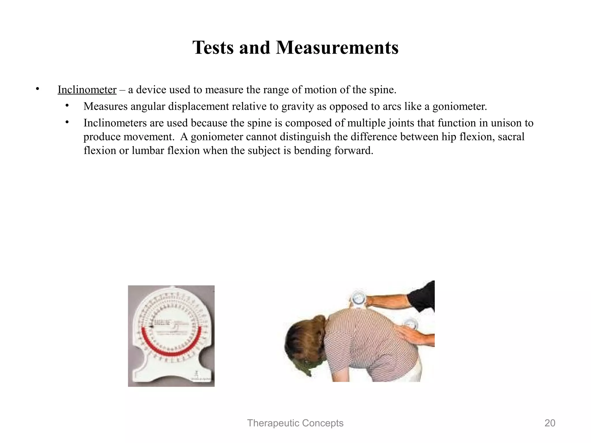 Tests and Measurements

•   Inclinometer – a device used to measure the range of motion of the spine.
     • Measures angular displacement relative to gravity as opposed to arcs
        like a goniometer.
     • Inclinometers are used because the spine is composed of multiple joints
        that function in unison to produce movement. A goniometer cannot
        distinguish the difference between hip flexion, sacral flexion or lumbar
        flexion when the subject is bending forward.




                                Therapeutic Concepts                          20
 