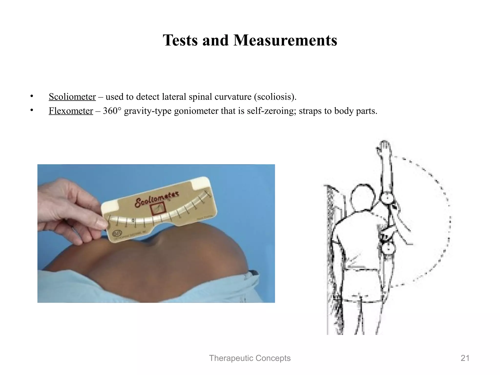 Tests and Measurements


•   Scoliometer – used to detect lateral spinal curvature (scoliosis).
•   Flexometer – 360° gravity-type goniometer that is self-zeroing; straps to
    body parts.




                                 Therapeutic Concepts                           21
 