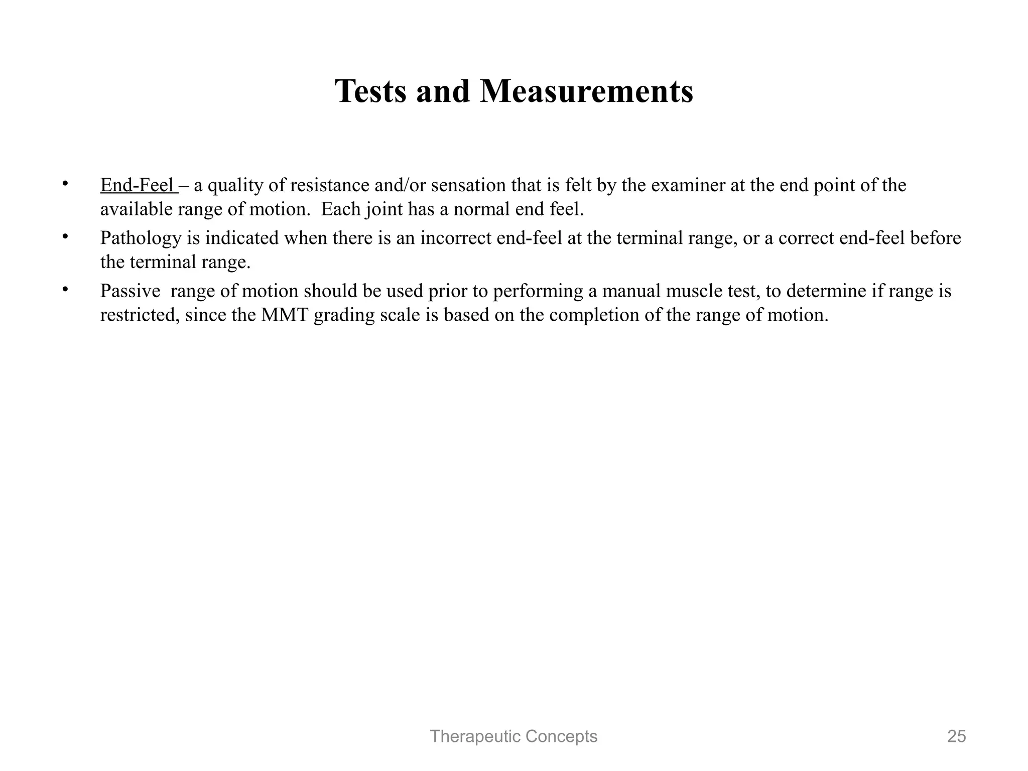 Tests and Measurements


•   End-Feel – a quality of resistance and/or sensation that is felt by the
    examiner at the end point of the available range of motion. Each joint has
    a normal end feel.
•   Pathology is indicated when there is an incorrect end-feel at the terminal
    range, or a correct end-feel before the terminal range.
•   Passive range of motion should be used prior to performing a manual
    muscle test, to determine if range is restricted, since the MMT grading
    scale is based on the completion of the range of motion.




                                Therapeutic Concepts                         25
 