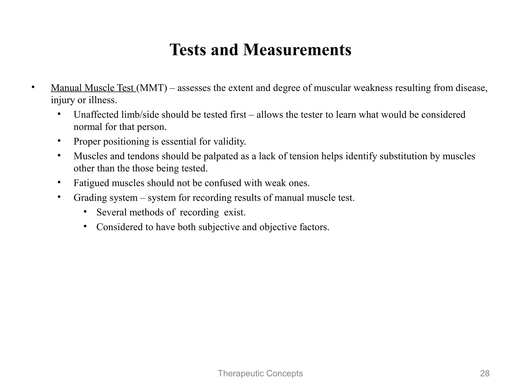 Tests and Measurements

•   Manual Muscle Test (MMT) – assesses the extent and degree of muscular
    weakness resulting from disease, injury or illness.
     • Unaffected limb/side should be tested first – allows the tester to learn
       what would be considered normal for that person.
     • Proper positioning is essential for validity.
     • Muscles and tendons should be palpated as a lack of tension helps
       identify substitution by muscles other than the those being tested.
     • Fatigued muscles should not be confused with weak ones.
     • Grading system – system for recording results of manual muscle test.
         • Several methods of recording exist.
         • Considered to have both subjective and objective factors.




                                 Therapeutic Concepts                             28
 