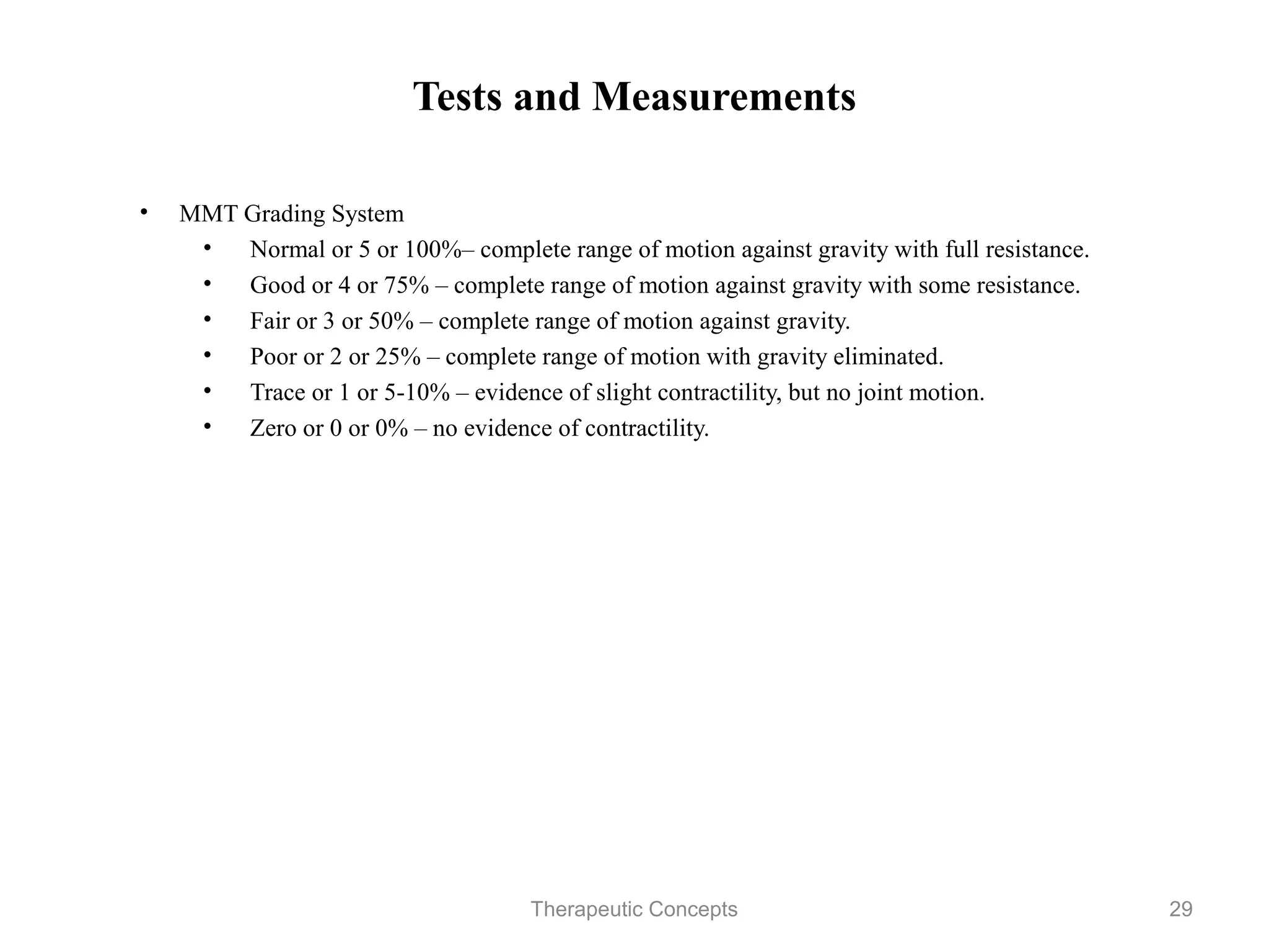 Tests and Measurements

• MMT Grading System
   • Normal or 5 or 100%– complete range of motion against gravity
     with full resistance.
   • Good or 4 or 75% – complete range of motion against gravity
     with some resistance.
   • Fair or 3 or 50% – complete range of motion against gravity.
   • Poor or 2 or 25% – complete range of motion with gravity
     eliminated.
   • Trace or 1 or 5-10% – evidence of slight contractility, but no joint
     motion.
   • Zero or 0 or 0% – no evidence of contractility.




                           Therapeutic Concepts                         29
 
