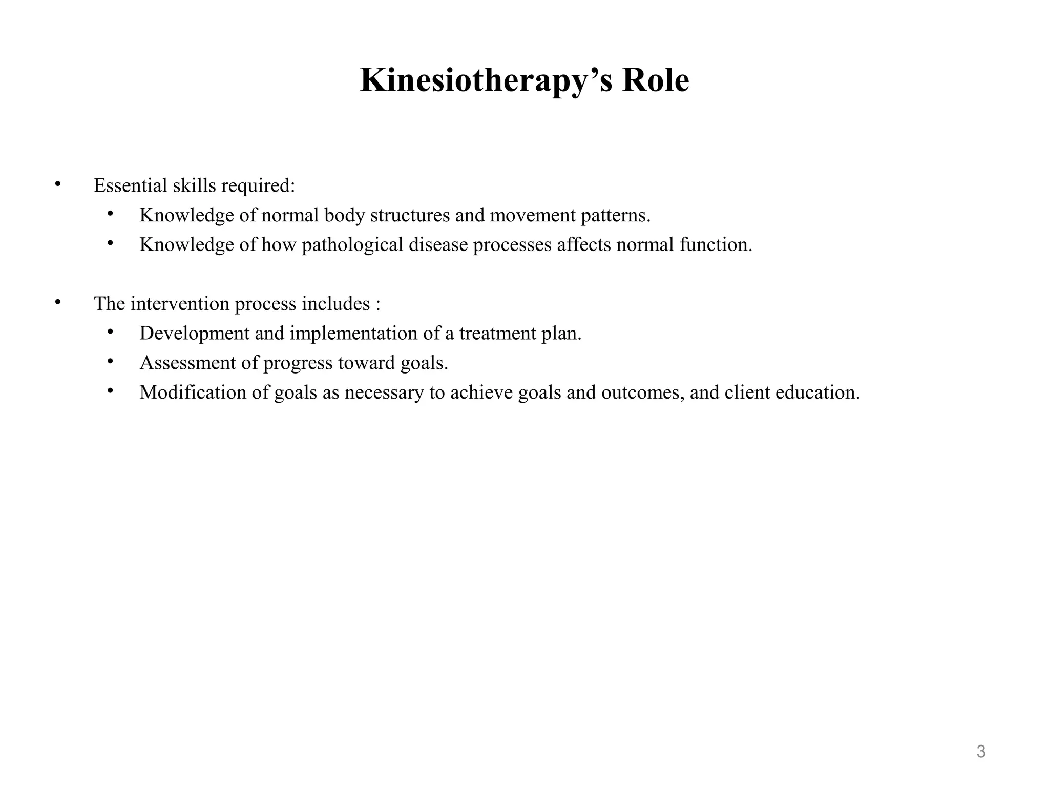 Kinesiotherapy’s Role


•   Essential skills required:
     • Knowledge of normal body structures and movement patterns.
     • Knowledge of how pathological disease processes affects normal
       function.

•   The intervention process includes :
     • Development and implementation of a treatment plan.
     • Assessment of progress toward goals.
     • Modification of goals as necessary to achieve goals and outcomes, and
       client education.




                                                                               3
 
