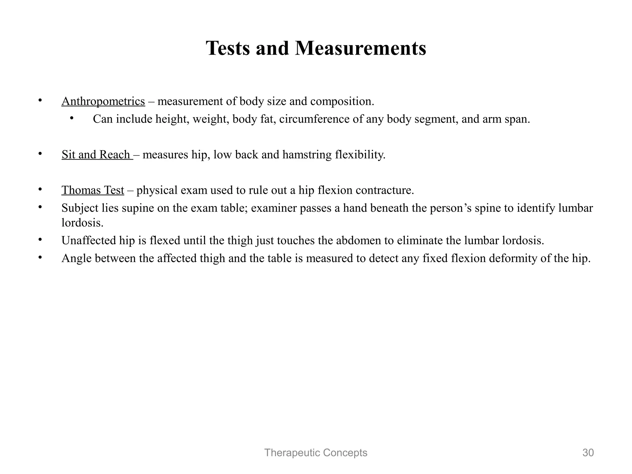 Tests and Measurements

• Anthropometrics – measurement of body size and composition.
   • Can include height, weight, body fat, circumference of any body
      segment, and arm span.

•   Sit and Reach – measures hip, low back and hamstring flexibility.

• Thomas Test – physical exam used to rule out a hip flexion contracture.
• Subject lies supine on the exam table; examiner passes a hand beneath the
  person’s spine to identify lumbar lordosis.
• Unaffected hip is flexed until the thigh just touches the abdomen to
  eliminate the lumbar lordosis.
• Angle between the affected thigh and the table is measured to detect any
  fixed flexion deformity of the hip.


                                Therapeutic Concepts                          30
 