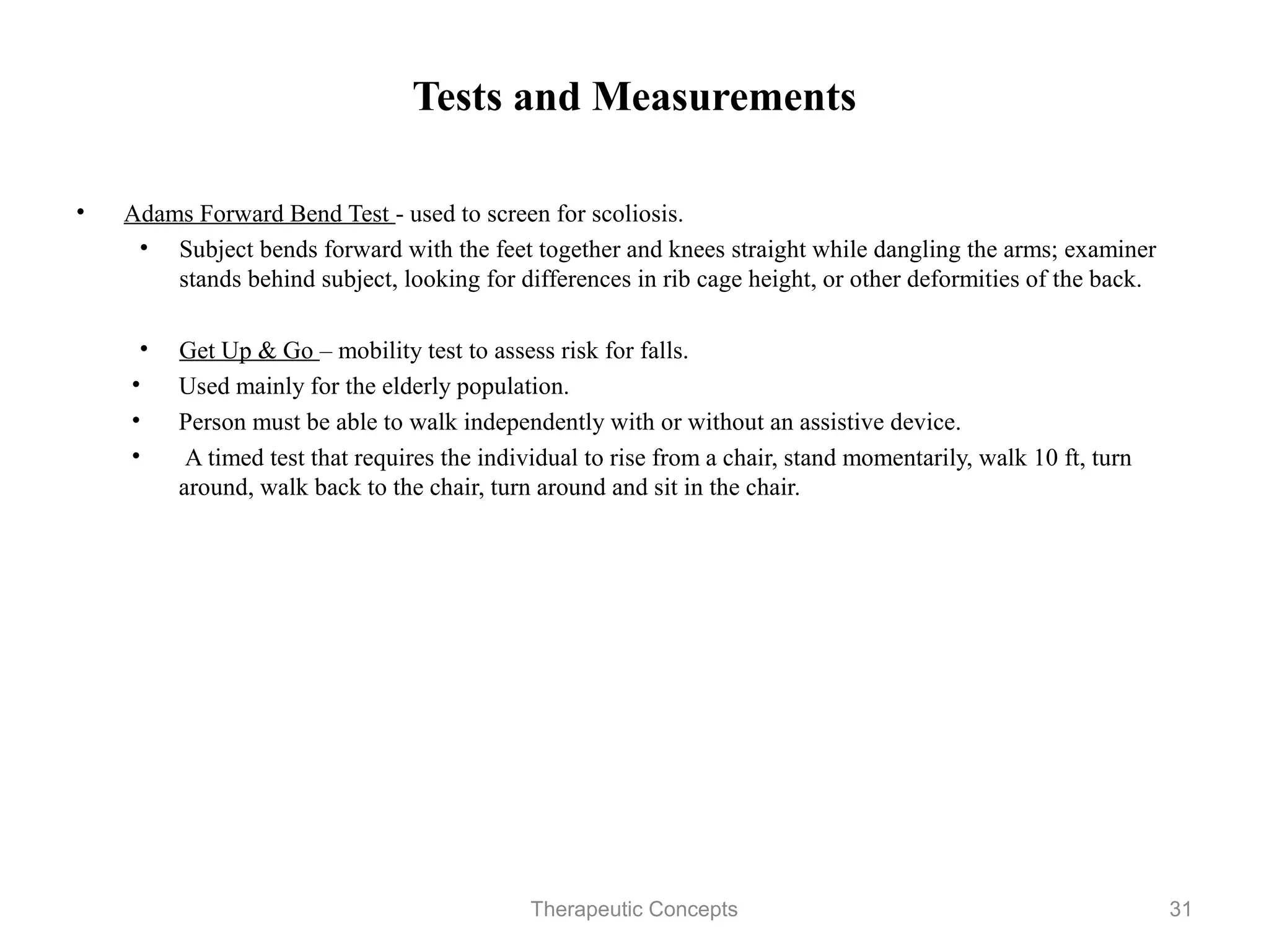 Tests and Measurements

•   Adams Forward Bend Test - used to screen for scoliosis.
     • Subject bends forward with the feet together and knees straight while
       dangling the arms; examiner stands behind subject, looking for
       differences in rib cage height, or other deformities of the back.

     • Get Up & Go – mobility test to assess risk for falls.
    • Used mainly for the elderly population.
    • Person must be able to walk independently with or without an assistive
       device.
    • A timed test that requires the individual to rise from a chair, stand
       momentarily, walk 10 ft, turn around, walk back to the chair, turn
       around and sit in the chair.



                                Therapeutic Concepts                           31
 