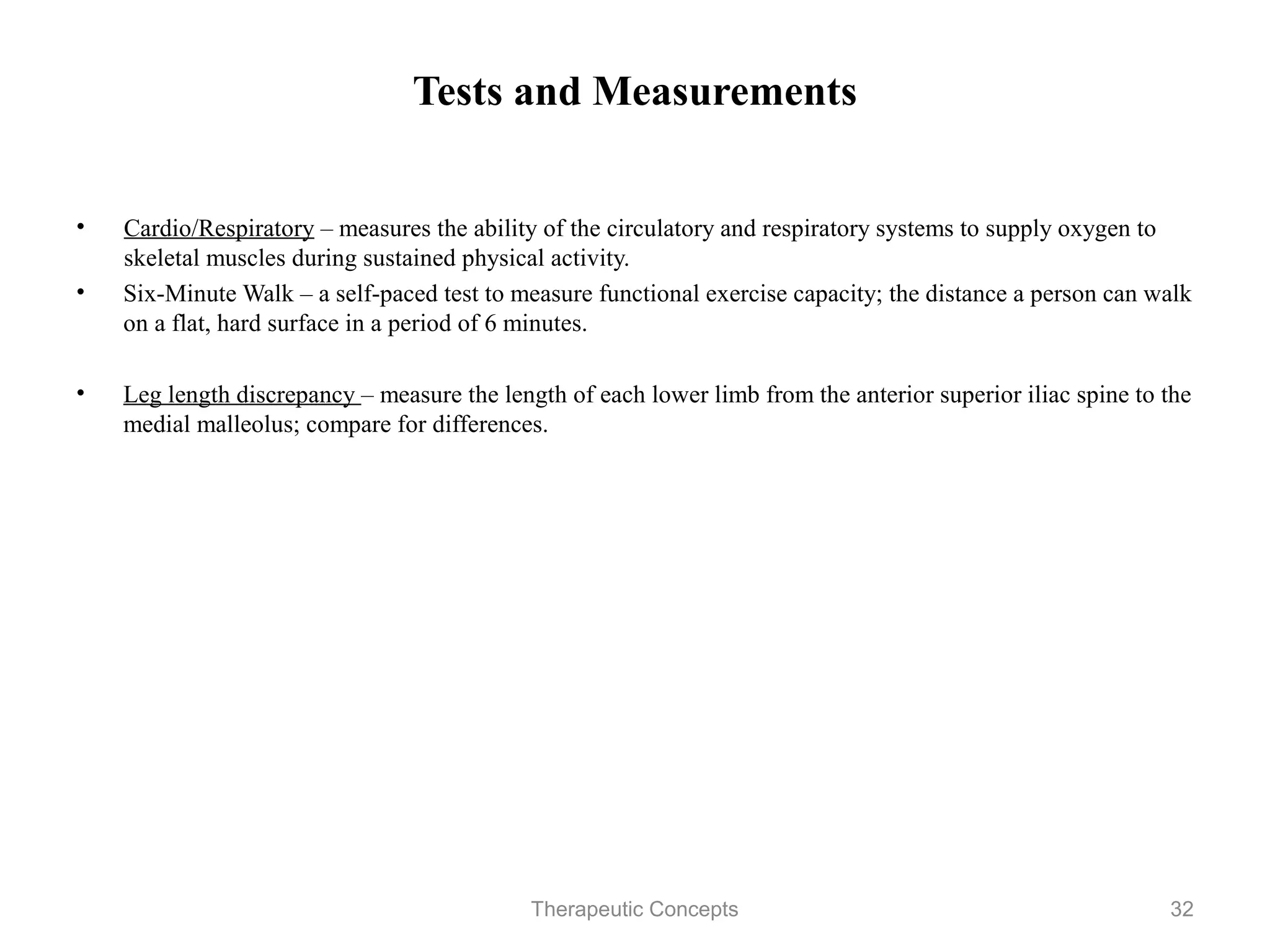 Tests and Measurements


• Cardio/Respiratory – measures the ability of the circulatory and respiratory
  systems to supply oxygen to skeletal muscles during sustained physical
  activity.
• Six-Minute Walk – a self-paced test to measure functional exercise
  capacity; the distance a person can walk on a flat, hard surface in a period
  of 6 minutes.

• Leg length discrepancy – measure the length of each lower limb from the
  anterior superior iliac spine to the medial malleolus; compare for
  differences.




                               Therapeutic Concepts                         32
 