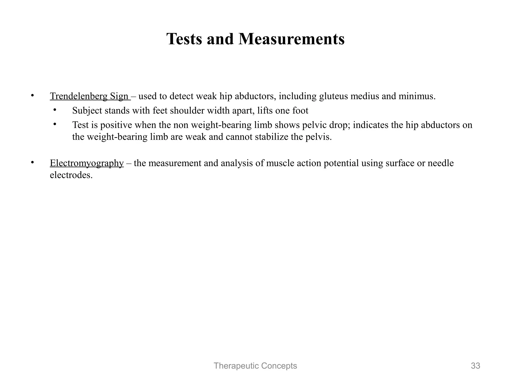 Tests and Measurements


•   Trendelenberg Sign – used to detect weak hip abductors, including gluteus
    medius and minimus.
    • Subject stands with feet shoulder width apart, lifts one foot
    • Test is positive when the non weight-bearing limb shows pelvic drop;
       indicates the hip abductors on the weight-bearing limb are weak and
       cannot stabilize the pelvis.

•   Electromyography – the measurement and analysis of muscle action
    potential using surface or needle electrodes.




                                Therapeutic Concepts                        33
 
