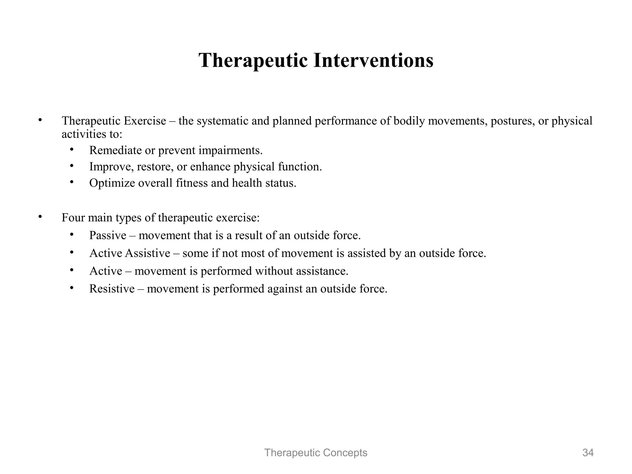 Therapeutic Interventions

•   Therapeutic Exercise – the systematic and planned performance of bodily
    movements, postures, or physical activities to:
     • Remediate or prevent impairments.
     • Improve, restore, or enhance physical function.
     • Optimize overall fitness and health status.

•   Four main types of therapeutic exercise:
     • Passive – movement that is a result of an outside force.
     • Active Assistive – some if not most of movement is assisted by an
       outside force.
     • Active – movement is performed without assistance.
     • Resistive – movement is performed against an outside force.


                               Therapeutic Concepts                           34
 