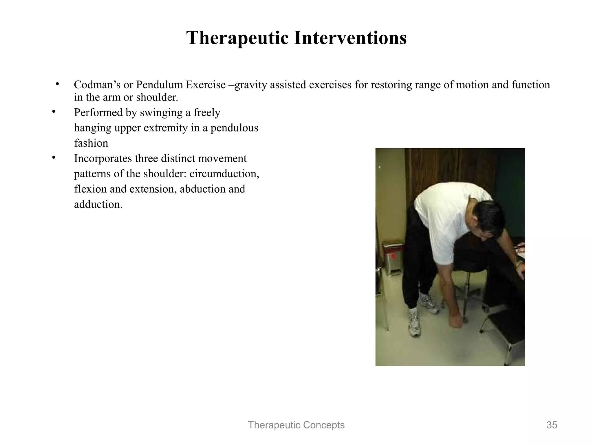Therapeutic Interventions

 • Codman’s or Pendulum Exercise –gravity assisted exercises for restoring
   range of motion and function in the arm or shoulder.
• Performed by swinging a freely
   hanging upper extremity in a pendulous
   fashion
• Incorporates three distinct movement
   patterns of the shoulder: circumduction,
   flexion and extension, abduction and
   adduction.




                            Therapeutic Concepts                        35
 