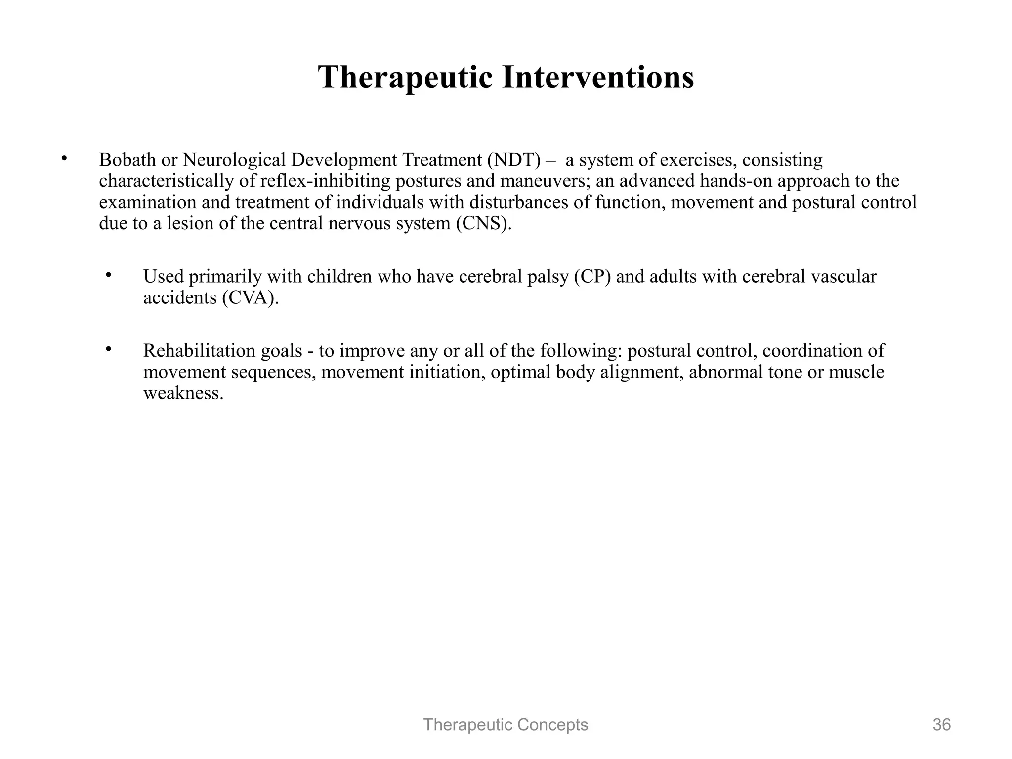 Therapeutic Interventions

•   Bobath or Neurological Development Treatment (NDT) – a system of
    exercises, consisting characteristically of reflex-inhibiting postures and
    maneuvers; an advanced hands-on approach to the examination and
    treatment of individuals with disturbances of function, movement and
    postural control due to a lesion of the central nervous system (CNS).

    •   Used primarily with children who have cerebral palsy (CP) and adults
        with cerebral vascular accidents (CVA).

    •   Rehabilitation goals - to improve any or all of the following: postural
        control, coordination of movement sequences, movement initiation,
        optimal body alignment, abnormal tone or muscle weakness.




                                 Therapeutic Concepts                             36
 