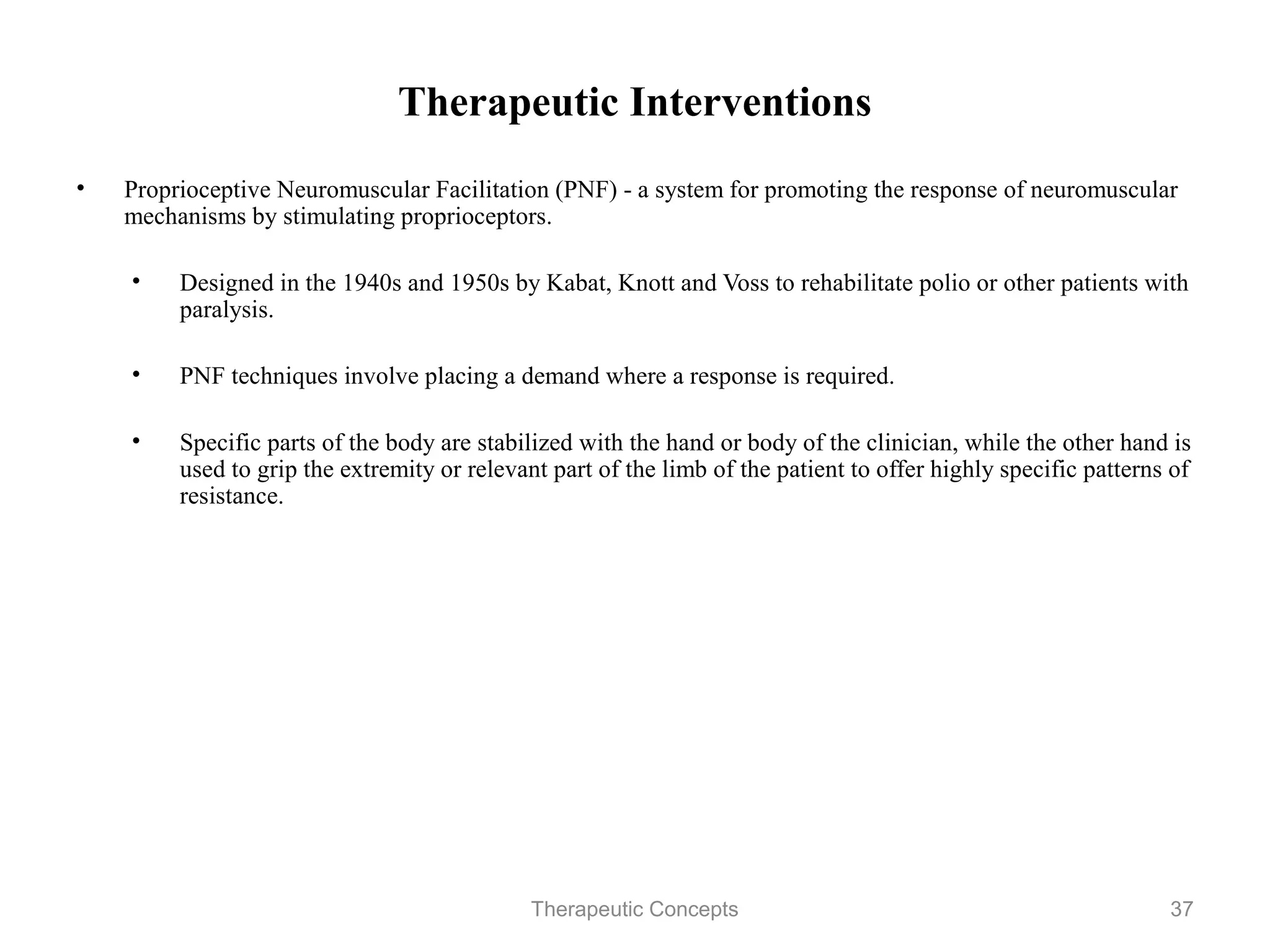 Therapeutic Interventions

•   Proprioceptive Neuromuscular Facilitation (PNF) - a system for promoting
    the response of neuromuscular mechanisms by stimulating proprioceptors.

    •   Designed in the 1940s and 1950s by Kabat, Knott and Voss to
        rehabilitate polio or other patients with paralysis.

    •   PNF techniques involve placing a demand where a response is
        required.

    •   Specific parts of the body are stabilized with the hand or body of the
        clinician, while the other hand is used to grip the extremity or relevant
        part of the limb of the patient to offer highly specific patterns of
        resistance.




                                 Therapeutic Concepts                           37
 