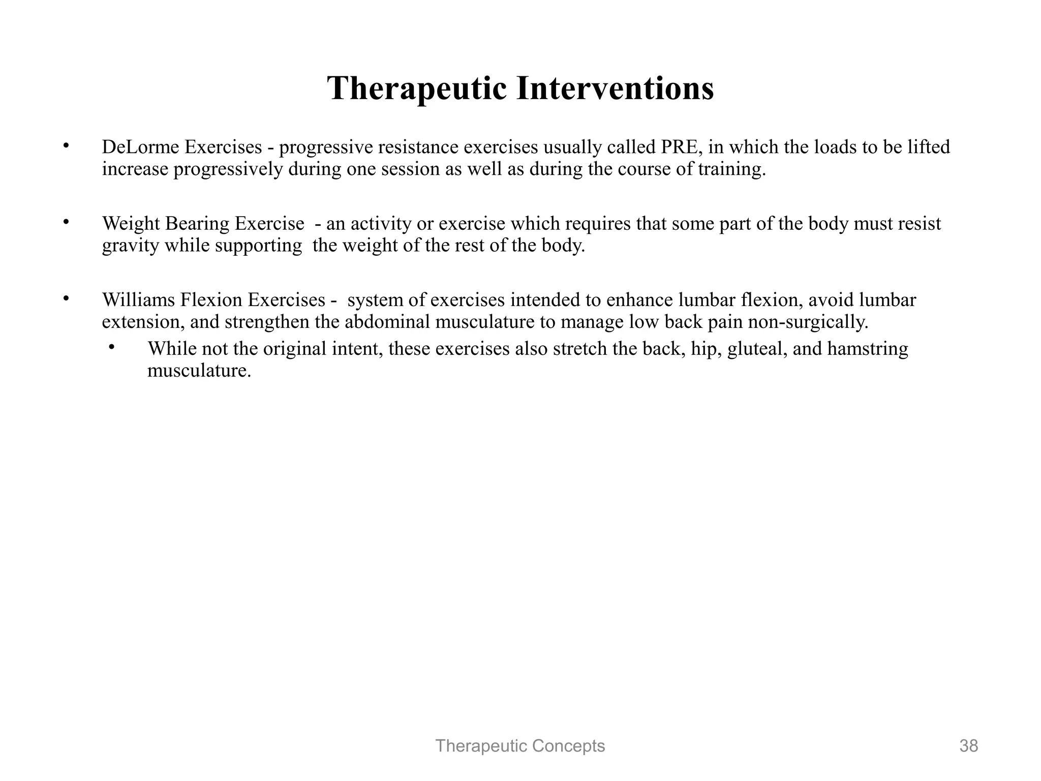 Therapeutic Interventions
•   DeLorme Exercises - progressive resistance exercises usually called PRE,
    in which the loads to be lifted increase progressively during one session as
    well as during the course of training.

•   Weight Bearing Exercise - an activity or exercise which requires that some
    part of the body must resist gravity while supporting the weight of the rest
    of the body.

•   Williams Flexion Exercises - system of exercises intended to enhance
    lumbar flexion, avoid lumbar extension, and strengthen the abdominal
    musculature to manage low back pain non-surgically.
     • While not the original intent, these exercises also stretch the back, hip,
       gluteal, and hamstring musculature.




                                 Therapeutic Concepts                           38
 